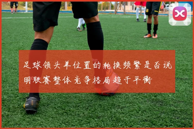 足球领头羊位置的轮换频繁是否说明联赛整体竞争格局趋于平衡