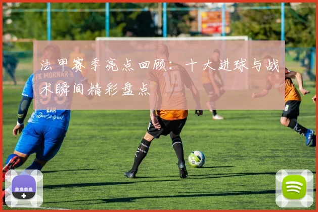 法甲赛季亮点回顾：十大进球与战术瞬间精彩盘点