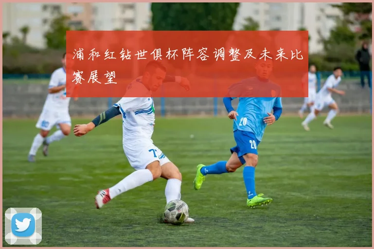 浦和红钻世俱杯阵容调整及未来比赛展望
