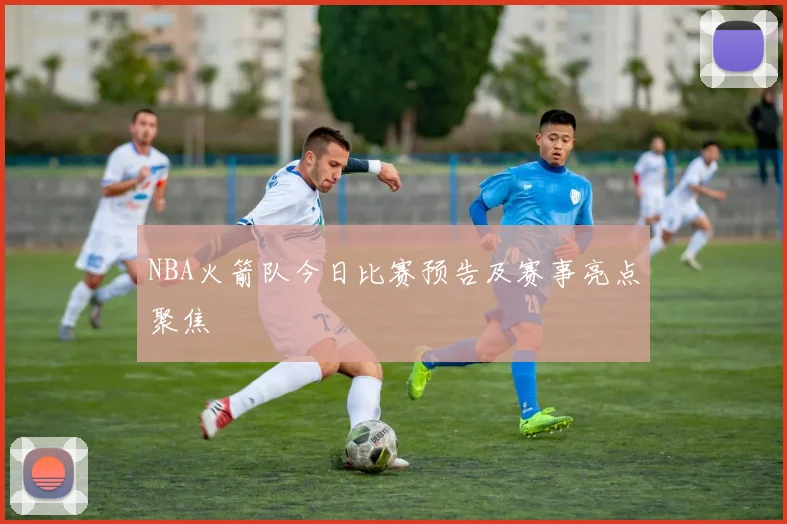 NBA火箭队今日比赛预告及赛事亮点聚焦
