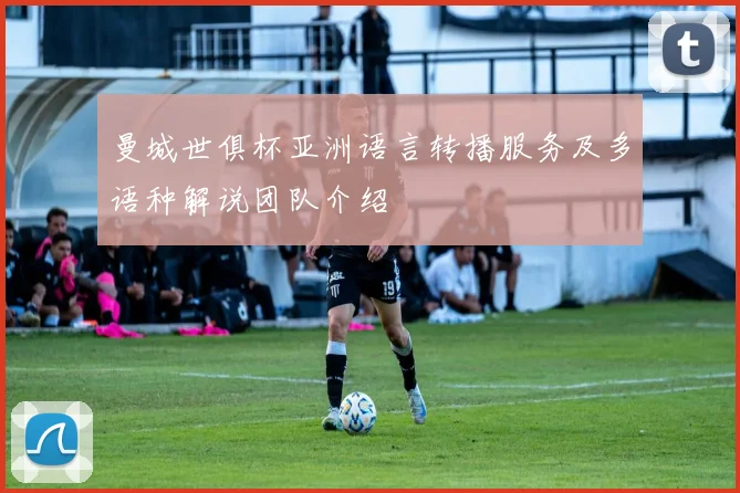 曼城世俱杯亚洲语言转播服务及多语种解说团队介绍