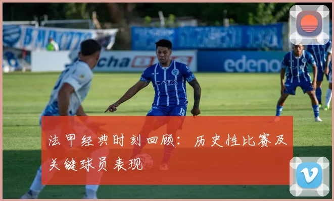法甲经典时刻回顾：历史性比赛及关键球员表现