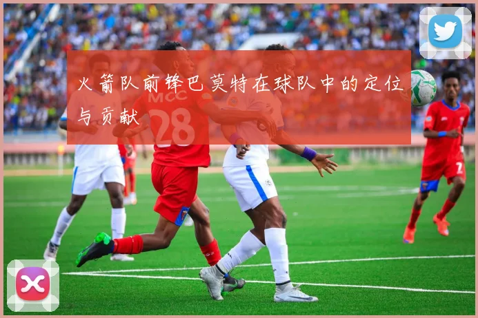 火箭队前锋巴莫特在球队中的定位与贡献