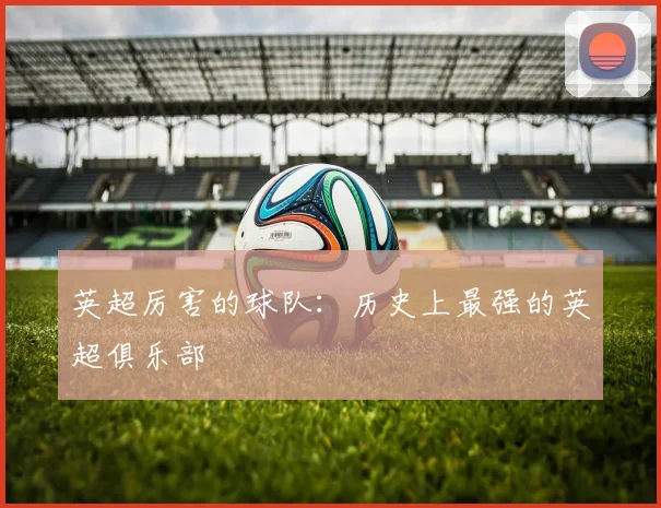 英超厉害的球队：历史上最强的英超俱乐部
