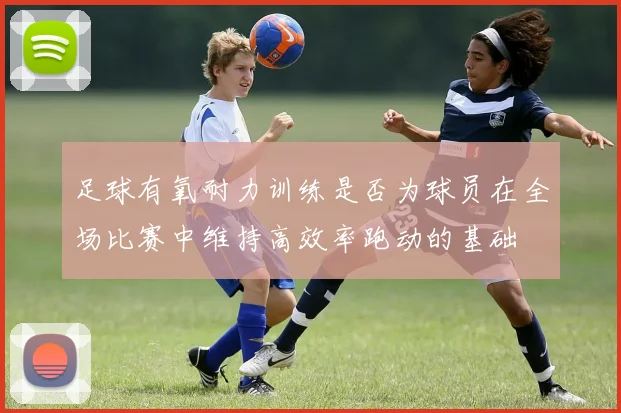 足球有氧耐力训练是否为球员在全场比赛中维持高效率跑动的基础