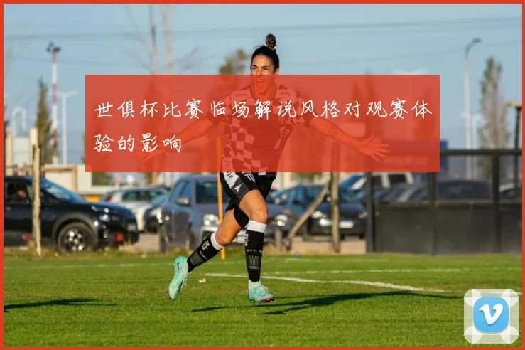 世俱杯比赛临场解说风格对观赛体验的影响