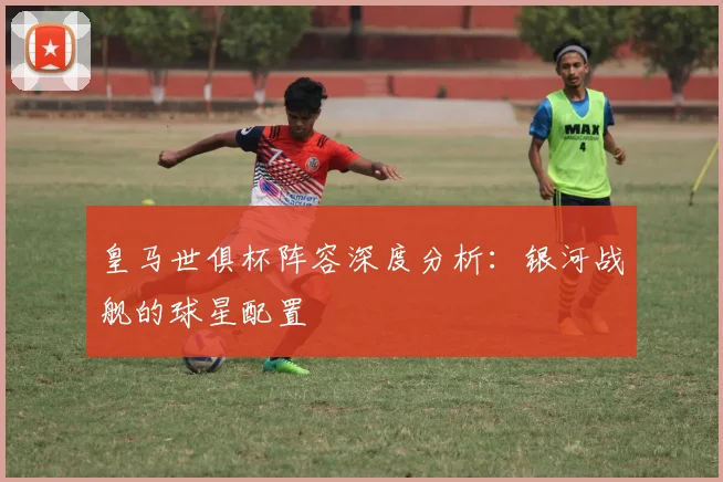 皇马世俱杯阵容深度分析：银河战舰的球星配置